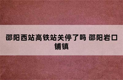 邵阳西站高铁站关停了吗 邵阳岩口铺镇